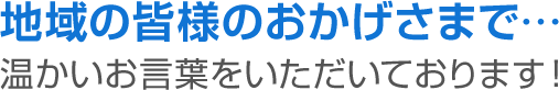 地域の皆様のおかげさまで…温かいお言葉をいただいております！